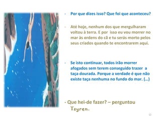 Por que dizes isso? Que foi que aconteceu?  Até hoje, nenhum dos que mergulharam voltou à terra. E por  isso eu vou morrer no mar às ordens do cã e tu serás morto pelos seus criados quando te encontrarem aqui.  Se isto continuar, todos irão morrer afogados sem terem conseguido trazer  a taça dourada. Porque a verdade é que não existe taça nenhuma no fundo do mar. (…) - Que hei-de fazer? – perguntou  Tsyren . 