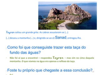 Mas Tsyren  soltou um grande grito. As cabras assustaram-se (…) (…) desceu a montanha (…) e, dirigindo-se ao cã  Sanad , entregou-lha. -  Como foi que conseguiste trazer esta taça do fundo das águas?  Não foi aí que a encontrei – respondeu  Tsyren   – mas sim no cimo daquela montanha. O que víamos na água era apenas o reflexo da taça. -  Foste tu próprio que chegaste a essa conclusão?  Fui. 