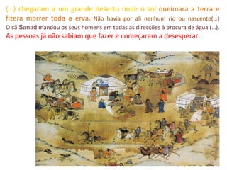 (…) chegaram a um grande deserto onde o sol  queimara a terra e fizera morrer toda a erva.   Não havia por ali nenhum rio ou nascente(…) O cã  Sanad  mandou os seus homens em todas as direcções à procura de água (…).  As pessoas já não sabiam que fazer e começaram a desesperar.  