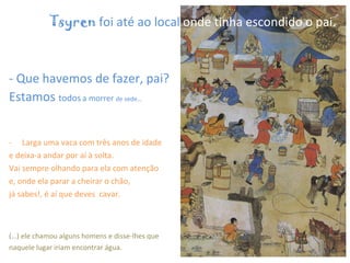 - Que havemos de fazer, pai?  Estamos  todos   a morrer  de sede… Larga uma vaca com três anos de idade  e deixa-a andar por aí à solta.  Vai sempre olhando para ela com atenção  e, onde ela parar a cheirar o chão,  já sabes!, é aí que deves  cavar. (…) ele chamou alguns homens e disse-lhes que naquele lugar iriam encontrar água.     Tsyren  foi até ao local  onde tinha escondido o pai.   