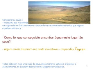 Começaram a cavar e  – maravilha das maravilhas! –  uma água clara e fresca começou a brotar de uma nascente desconhecida que logo se espalhou pela terra.  -  Como foi que conseguiste encontrar água neste lugar tão seco? - Alguns sinais disseram-me onde ela estava – respondeu  Tsyren . Todos beberam mais um pouco de água, descansaram e voltaram a levantar o acampamento. Só pararam depois de uma viagem de muitos dias. 