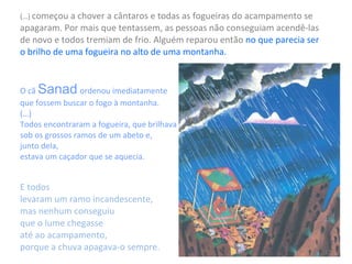(…)  começou a chover a cântaros e todas as fogueiras do acampamento se apagaram. Por mais que tentassem, as pessoas não conseguiam acendê-las de novo e todos tremiam de frio.   Alguém reparou então  no que parecia ser  o brilho de uma fogueira no alto de uma montanha.  O cã  Sanad   ordenou imediatamente  que fossem buscar o fogo à montanha.  (…) Todos encontraram a fogueira, que brilhava  sob os grossos ramos de um abeto e,  junto dela,  estava um caçador que se aquecia. E todos  levaram um ramo incandescente,  mas nenhum conseguiu  que o lume chegasse  até ao acampamento,  porque a chuva apagava-o sempre. 