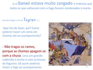 O cã  Sanad   estava muito zangado  e ordenou que todos os que voltassem sem o fogo fossem condenados à morte.  Quando chegou a vez de  Tsyren  (…) Que hei-de fazer, pai? Como poderei trazer um ramo em chamas até ao acampamento?  -   Não tragas os ramos, porque as chamas apagam-se com a chuva .  Leva um grande caldeirão e enche-o com as brasas da fogueira. Só assim poderás trazer o fogo ao acampamento. 
