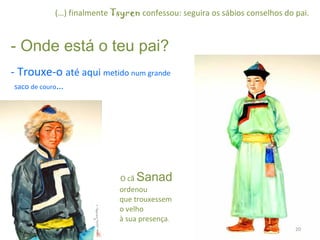       (…) finalmente  Tsyren  confessou: seguira os sábios conselhos do pai. - Onde está o teu pai?  - Trouxe-o  até aqui  metido  num grande    saco  de couro …     O cã  Sanad     ordenou    que trouxessem    o velho    à sua presença . 