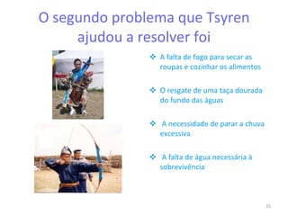 O segundo problema que Tsyren ajudou a resolver foi A falta de fogo para secar as roupas e cozinhar os alimentos O resgate de uma taça dourada do fundo das águas A necessidade de parar a chuva excessiva A falta de água necessária à sobrevivência 