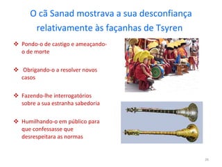 O cã Sanad mostrava a sua desconfiança relativamente às façanhas de Tsyren   Pondo-o de castigo e ameaçando-o de morte Obrigando-o a resolver novos casos Fazendo-lhe interrogatórios sobre a sua estranha sabedoria  Humilhando-o em público para que confessasse que desrespeitara as normas 