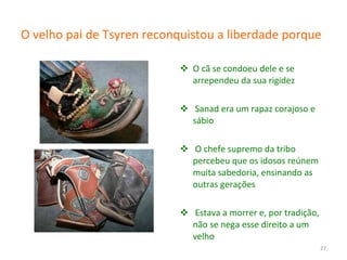 O velho pai de Tsyren reconquistou a liberdade porque   O cã se condoeu dele e se arrependeu da sua rigidez Sanad era um rapaz corajoso e sábio O chefe supremo da tribo percebeu que os idosos reúnem muita sabedoria, ensinando as outras gerações Estava a morrer e, por tradição, não se nega esse direito a um velho 