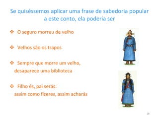 Se quiséssemos aplicar uma frase de sabedoria popular a este conto, ela poderia ser O seguro morreu de velho Velhos são os trapos Sempre que morre um velho,  desaparece uma biblioteca Filho és, pai serás:  assim como fizeres, assim acharás 