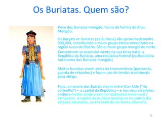 Os Buriatas. Quem são? Povo dos Buriatas-mongóis. Ramo da família do Altai: Mongóis. Os Buryats or Buriatas (da Buriácia) são aproximadamente  900,000, constituíndo o maior grupo étnico minoritário na região russa da Sibéria. São o maior grupo mongol do norte. Concentram-se essencial mente na sua terra natal: a República da Buriácia, uma república federal (ex-República Autónoma dos Buriatas-mongóis).  Muitos buriatas vivem ainda da transumância (pastorícia, guarda de rebanhos) e fazem uso de tendas tradicionais para abrigo. Hoje, a maioria dos Buriats vivem entre Ulan Ude (“rio vermelho”) – a capital da República – e nos seus arredores, embora  muitos ainda vivam no tradicional meio rural / campestre.  A capital da Buriácia localiza-se no centro das estepes siberianas, ao km 5640 da via férrea siberiana.  