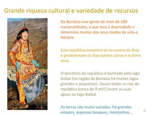 Grande riqueza cultural e variedade de recursos Na Buriácia vive gente de mais de 100 nacionalidades, o que leva à diversidade e determina muitos dos seus modos de vida e folclore.  Esta república encontra-se no centro da Ásia e predominam os dias solares claros e o clima seco.  O território da república é banhado pelo lago Baikal (na região da Buriácia há muitos lagos grandes e pequenos). Quase todos os rios da república (cerca de 9 mil!) levam as suas águas ao lago Baikal.  As terras são muito variadas: há grandes estepes, espessos bosques, montanhas…  