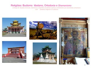 Religiões: Budismo  tibetano, Ortodoxia   e  Shamanismo  (crença em deuses invisíveis, demónios e espíritos ancestrais apenas contactáveis por sacerdotes ( shamans )  com  poderes mágicos e curativos) 