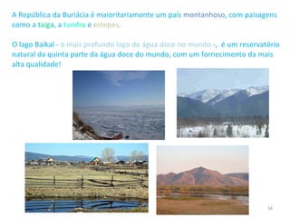 A República da Buriácia é maioritariamente um país  montanhoso , com paisagens como a  taiga , a  tundra  e  estepes . O lago Baikal -  o mais profundo lago de água doce no mundo  -,  é um reservatório natural da quinta parte da água doce do mundo, com um fornecimento da mais alta qualidade! 