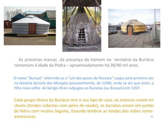 As primeiras marcas  da presença do homem no  território da Buriácia remontam à idade da Pedra – aproximadamente há 30/40 mil anos. O nome "Buriyat" referindo-se a “um dos povos da floresta” surgiu pela primeira vez na  História Secreta dos Mongóis  (possivelmente, de 1240), onde se diz que Jochi, o filho mais velho  de Gengis Khan subjugou os Buriatas (ou Buryats) em 1207. Cada grupo étnico da Buriácia tem o seu tipo de casa: os evencos viviam en  chums  (tendas cobertas com peles de veado), os buriatas viviam em  yurtas  de feltro com muitos ângulos, fazendo lembrar as tendas dos índios norte-americanos. 