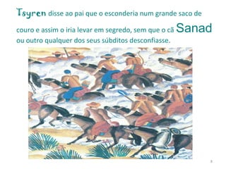 Tsyren   disse ao pai que o esconderia num grande saco de couro e assim o iria levar em segredo, sem que o cã   Sanad   ou outro qualquer dos seus súbditos desconfiasse. 