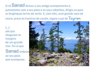 O cã  Sanad  deixou o seu antigo acampamento e, juntamente com o seu povo e os seus rebanhos, dirigiu-se para as longínquas terras do norte. E, com eles, num grande saco de couro, preso às traseiras do cavalo, seguia o pai de  Tsyren .  (…) até que  chegaram às  margens  de um grande  mar. Foi aí que  Sanad   ordenou  ao seu povo  que acampasse. 