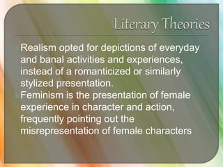 Realism opted for depictions of everyday
and banal activities and experiences,
instead of a romanticized or similarly
stylized presentation.
Feminism is the presentation of female
experience in character and action,
frequently pointing out the
misrepresentation of female characters
 