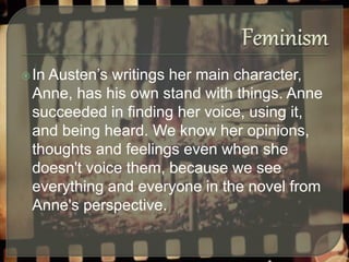 In Austen’s writings her main character,
Anne, has his own stand with things. Anne
succeeded in finding her voice, using it,
and being heard. We know her opinions,
thoughts and feelings even when she
doesn't voice them, because we see
everything and everyone in the novel from
Anne's perspective.
 