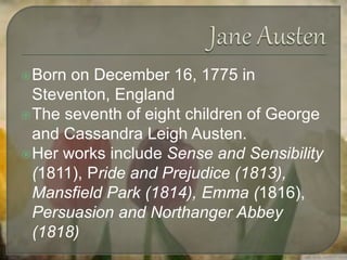 Born on December 16, 1775 in
Steventon, England
The seventh of eight children of George
and Cassandra Leigh Austen.
Her works include Sense and Sensibility
(1811), Pride and Prejudice (1813),
Mansfield Park (1814), Emma (1816),
Persuasion and Northanger Abbey
(1818)
 