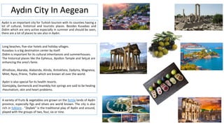 Aydın City In Aegean
Aydın is an important city for Turkish tourism with its counties having a
lot of cultural, historical and touristic places. Besides Kusadası and
Didim which are very active especially in summer and should be seen,
there are a lot of places to see also in Aydın.
Long beaches, five-star hotels and holiday villages.
Kusadası is a big destination center by itself.
Didim is important for its cultural inheritances and summerhouses.
The historical places like the Ephesus, Apollon Tample and Selçuk are
enhancing the area’s fame.
Afrodisias, Akaraka, Alabanda, Alinda, Antiokheia, Dydyma, Magnesia,
Milet, Nysa, Priene, Tralles which are known all over the world.
Aydın is also special for its health resorts.
Gümüşköy, Germencik and İmamköy hot springs are said to be healing
rheumatism, skin and heart problems.
A variety of fruits & vegetables are grown on the fertile lands of Aydin
province, especially figs and olives are world known. The city is also
rich in folklore . "Zeybek" is the traditional play of Aydin and around,
played with the groups of two, four, six or nine.
 