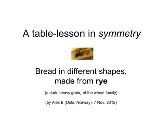 A table-lesson in symmetry


  Bread in different shapes,
       made from rye
    (a dark, heavy grain, of the wheat family)

     (by Alex B (Oslo, Norway), 7 Nov. 2012)
 