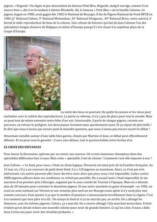 pigeon. « Regarde ! Un digne et pur descendant du fameux Petit Bleu. Regarde, malgré son âge, comme il est
encore bien », dit-il en le tendant à Adrien Mirabelle. Ah, le fameux « Petit Bleu » de la famille Calonne. Ce
pigeon, bagué en 1980, avait gagné dès 1982 le National de Bourges. Il fut As Pigeon National de Fond RFCB en
1984 (2e
National Cahors, 9e
National Montauban, 34e
National Périgueux , 49e
National Brive, entre autres). Il
devint le mâle reproducteur de base de la colonie. Une colonie de fonciers qui fait de Jean Calonne l’un des
spécialistes longue distance de Belgique et même d’Europe puisqu’il s’est classé à la septième place de la
Coupe d’Europe.
La visite des lieux se poursuit. On quitte les jeunes et les vieux pour
enchaîner avec la volière des reproducteurs. La porte se referme, il n’y a pas de place pour tout le monde. Mais
on peut tout de même entendre notre hôte d’un soir. Intarissable, il parle de chaque pigeon, raconte son
parcours, en retrace le pedigree. Les deux jeunes écoutent mais questionnent aussi. Et ça repart de plus belle !
Et dire que nous n’avons pas encore posé la moindre question, que nous n’avons pas encore ouvert le débat !
Désormais installés autour d’une table bien garnie, choyés par Martine et Jean, ce débat peut officiellement
débuter. Et on peut vous le garantir : il sera sans détour, tant la passion habite notre brelan d’as.
LE CHOIX DES DISTANCES
Pour lancer la discussion, opérons par un retour aux sources. On a trois immenses champions dans des
spécialités différentes face à nous. Mais cette « spécialité, l’ont-ils choisie ? Comment s’est-elle imposée à eux ?
Jean Callone : « Le fond, pour nous, c’était un choix logique. Péruwelz est situé près de la frontière française. Au
15 mai, ici, s’il y a un concours de petit demi-fond, il y a 120 pigeons au maximum. Alors, ce n’est pas très
intéressant. Les autres peuvent aller jouer derrière nous alors que pour nous c’est impossible. Lutter contre
2000 pigeons ailleurs dans ces conditions, ce n’était pas possible. On a essayé mais c’était impossible. Je me
souviens d’un premier prix à Bourges, organisé par le sous-comité de Tournai à l’époque. Mais on a attendu
plus de 20 minutes pour constater le deuxième pigeon. Et une autre anecdote en guise d’exemple : en 1982, on
avait un semi national sur Vierzon et une semaine plus tard un sur Bourges mais après il n’y avait plus rien
comme concours. Faut ajouter à ça que le nombre d’amateurs s’amenuisaient terriblement dans la région. C’est
à ce moment que mon père m’a dit : On essaye le fond et si ça ne marche pas, on arrête. On a allongé les
distances, avec les mêmes pigeons. Cahors, ça a marché. On a encore allongé. Cela marchait moins bien. Il était
évident qu’on devait refaire une nouvelle colonie pour avoir de grands fonciers. Ce qu’on a fait. Il nous a fallu
deux à trois ans pour avoir des résultats probants. »
 