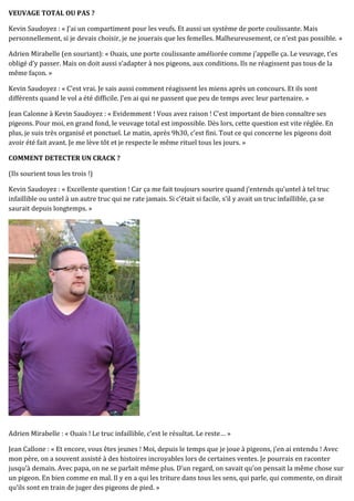 VEUVAGE TOTAL OU PAS ?
Kevin Saudoyez : « J’ai un compartiment pour les veufs. Et aussi un système de porte coulissante. Mais
personnellement, si je devais choisir, je ne jouerais que les femelles. Malheureusement, ce n’est pas possible. »
Adrien Mirabelle (en souriant): « Ouais, une porte coulissante améliorée comme j’appelle ça. Le veuvage, t’es
obligé d’y passer. Mais on doit aussi s’adapter à nos pigeons, aux conditions. Ils ne réagissent pas tous de la
même façon. »
Kevin Saudoyez : « C’est vrai. Je sais aussi comment réagissent les miens après un concours. Et ils sont
différents quand le vol a été difficile. J’en ai qui ne passent que peu de temps avec leur partenaire. »
Jean Calonne à Kevin Saudoyez : « Evidemment ! Vous avez raison ! C’est important de bien connaître ses
pigeons. Pour moi, en grand fond, le veuvage total est impossible. Dès lors, cette question est vite réglée. En
plus, je suis très organisé et ponctuel. Le matin, après 9h30, c’est fini. Tout ce qui concerne les pigeons doit
avoir été fait avant. Je me lève tôt et je respecte le même rituel tous les jours. »
COMMENT DETECTER UN CRACK ?
(Ils sourient tous les trois !)
Kevin Saudoyez : « Excellente question ! Car ça me fait toujours sourire quand j’entends qu’untel à tel truc
infaillible ou untel à un autre truc qui ne rate jamais. Si c’était si facile, s’il y avait un truc infaillible, ça se
saurait depuis longtemps. »
Adrien Mirabelle : « Ouais ! Le truc infaillible, c’est le résultat. Le reste… »
Jean Callone : « Et encore, vous êtes jeunes ! Moi, depuis le temps que je joue à pigeons, j’en ai entendu ! Avec
mon père, on a souvent assisté à des histoires incroyables lors de certaines ventes. Je pourrais en raconter
jusqu’à demain. Avec papa, on ne se parlait même plus. D’un regard, on savait qu’on pensait la même chose sur
un pigeon. En bien comme en mal. Il y en a qui les triture dans tous les sens, qui parle, qui commente, on dirait
qu’ils sont en train de juger des pigeons de pied. »
 