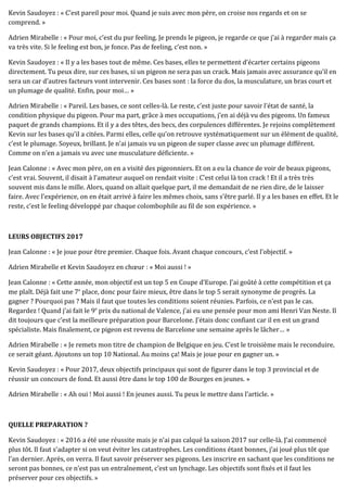 Kevin Saudoyez : « C’est pareil pour moi. Quand je suis avec mon père, on croise nos regards et on se
comprend. »
Adrien Mirabelle : « Pour moi, c’est du pur feeling. Je prends le pigeon, je regarde ce que j’ai à regarder mais ça
va très vite. Si le feeling est bon, je fonce. Pas de feeling, c’est non. »
Kevin Saudoyez : « Il y a les bases tout de même. Ces bases, elles te permettent d’écarter certains pigeons
directement. Tu peux dire, sur ces bases, si un pigeon ne sera pas un crack. Mais jamais avec assurance qu’il en
sera un car d’autres facteurs vont intervenir. Ces bases sont : la force du dos, la musculature, un bras court et
un plumage de qualité. Enfin, pour moi… »
Adrien Mirabelle : « Pareil. Les bases, ce sont celles-là. Le reste, c’est juste pour savoir l’état de santé, la
condition physique du pigeon. Pour ma part, grâce à mes occupations, j’en ai déjà vu des pigeons. Un fameux
paquet de grands champions. Et il y a des têtes, des becs, des corpulences différentes. Je rejoins complètement
Kevin sur les bases qu’il a citées. Parmi elles, celle qu’on retrouve systématiquement sur un élément de qualité,
c’est le plumage. Soyeux, brillant. Je n’ai jamais vu un pigeon de super classe avec un plumage différent.
Comme on n’en a jamais vu avec une musculature déficiente. »
Jean Calonne : « Avec mon père, on en a visité des pigeonniers. Et on a eu la chance de voir de beaux pigeons,
c’est vrai. Souvent, il disait à l’amateur auquel on rendait visite : C’est celui là ton crack ! Et il a très très
souvent mis dans le mille. Alors, quand on allait quelque part, il me demandait de ne rien dire, de le laisser
faire. Avec l’expérience, on en était arrivé à faire les mêmes choix, sans s’être parlé. Il y a les bases en effet. Et le
reste, c’est le feeling développé par chaque colombophile au fil de son expérience. »
LEURS OBJECTIFS 2017
Jean Calonne : « Je joue pour être premier. Chaque fois. Avant chaque concours, c’est l’objectif. »
Adrien Mirabelle et Kevin Saudoyez en chœur : « Moi aussi ! »
Jean Calonne : « Cette année, mon objectif est un top 5 en Coupe d’Europe. J’ai goûté à cette compétition et ça
me plaît. Déjà fait une 7e
place, donc pour faire mieux, être dans le top 5 serait synonyme de progrès. La
gagner ? Pourquoi pas ? Mais il faut que toutes les conditions soient réunies. Parfois, ce n’est pas le cas.
Regardez ! Quand j’ai fait le 9e
prix du national de Valence, j’ai eu une pensée pour mon ami Henri Van Neste. Il
dit toujours que c’est la meilleure préparation pour Barcelone. J’étais donc confiant car il en est un grand
spécialiste. Mais finalement, ce pigeon est revenu de Barcelone une semaine après le lâcher… »
Adrien Mirabelle : « Je remets mon titre de champion de Belgique en jeu. C’est le troisième mais le reconduire,
ce serait géant. Ajoutons un top 10 National. Au moins ça! Mais je joue pour en gagner un. »
Kevin Saudoyez : « Pour 2017, deux objectifs principaux qui sont de figurer dans le top 3 provincial et de
réussir un concours de fond. Et aussi être dans le top 100 de Bourges en jeunes. »
Adrien Mirabelle : « Ah oui ! Moi aussi ! En jeunes aussi. Tu peux le mettre dans l’article. »
QUELLE PREPARATION ?
Kevin Saudoyez : « 2016 a été une réussite mais je n’ai pas calqué la saison 2017 sur celle-là. J’ai commencé
plus tôt. Il faut s’adapter si on veut éviter les catastrophes. Les conditions étant bonnes, j’ai joué plus tôt que
l’an dernier. Après, on verra. Il faut savoir préserver ses pigeons. Les inscrire en sachant que les conditions ne
seront pas bonnes, ce n’est pas un entraînement, c’est un lynchage. Les objectifs sont fixés et il faut les
préserver pour ces objectifs. »
 