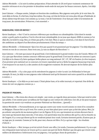 Adrien Mirabelle : « J’ai suivi la même préparation. Il faut attendre le 20 avril pour vraiment commencer de
manière sérieuse et on a les premier et deuxième week-ends de mai pour les beaux concours. Après, c’est déjà
fini. »
Jean Calonne : « Chaque année, j’adapte en fonction des conditions. Mes pigeons sont prêts. Je le vois bien. Ils
sont déjà en forme. Il a fait bon, trop bon même. Du coup, cet état de forme est venu plus tôt que d’habitude. Je
dirais même trop tôt mais c’est comme ça. Le tout, c’est de l’entretenir. Il ne faut pas céder à la tentation de
trop jouer, de surentraîner. Préserver, c’est essentiel. »
BARCELONE, VOUS EN REVEZ ?
Kevin Saudoyez : « Oui ! C’est le concours référence par excellence en colombophilie. Celui dont le monde
entier a parlé, parle et parlera. C’est le rêve de tout colombophile. Je ne joue que depuis 2008 et comme je l’ai
déjà dit, j’ai tenté le coup. Bon, je n’étais pas prêt, c’est clair. Mais ce que je construis, c’est dans le but d’avoir
des ambitions au départ d’un Barcelone prochainement. Il faut du temps. »
Adrien Mirabelle : « Evidemment ! Qui n’en rêve pas quand il est passionné par les pigeons ? J’ai déjà dépensé,
investi en vue de ce concours. Dans trois ans, j’y suis au départ de Barcelone ! »
Jean Calonne : « En tant que joueur de grand fond, c’est évidemment le grand rendez-vous de l’année. Même s’il
n’y a pas que Barcelone comme concours référence pour le grand fond. C’est tout de même un concours à part.
J’ai déjà eu la chance d’y faire quelques belles places au rang national: 24e
, 13e
, 38e
et d’autres. Je rêve toujours
d’un premier prix national sur ce concours. Je trouve cependant qu’on y lâche les pigeons beaucoup trop tard.
C’est toujours le cas mais il y a des années où ils exagèrent vraiment. On devrait imposer de les lâcher plus
tôt. »
Adrien Mirabelle : « Il y a des pays où ils entraînent les pigeons à voler la nuit. Les Hollandais le font par
exemple. Et moi, j’ai déjà vu mes pigeons voler tellement tard qu’ils faisaient nuit noire quand ils se décidaient
à rentrer. »
Kevin Saudoyez : « J’ai déjà eu ça moi aussi. C’était pleine lune, et la volée tournait, et repartait. Une drôle de
vision de voir ses pigeons comme ça. »
PIGEON ET POGNON…
Jean Calonne : « Ma vision des choses est simple : une vente, ça regarde deux personnes. Celui qui vend et celui
qui achète. C’est comme pour un tableau de Van Gogh ou une voiture de collection. Ceci dit, je me pose toujours
la question de savoir si je vendrais un premier National sur Barcelone… (pensif) »
Adrien Mirabelle : « Personnellement, je ne rage pas contre une vente record comme on vient d’en connaître
en Belgique. Chacun fait ce qu’il veut. Par contre, je suis bien placé pour savoir que ça fait des jaloux. Moi, j’ai
pu acheter une partie de ma maison grâce à un As Pigeon. Et il y en a qui tenaient un certain discours face à
moi mais qui bavaient dans mon dos. C’est ainsi, c’est pareil dans tous les milieux dès qu’il y a de la réussite ou
de l’argent. Il y a ceux qui disent qu’ils ne vendront jamais leur crack. Certains tiennent parole, d’autres pas. Je
ne juge pas. Je constate. Comme je l’ai dit, pour moi, chacun est libre. Il n’y a qu’une règle : les résultats
d’abord. »
Kevin Saudoyez : « Moi, lorsque ça m’est arrivé d’avoir une offre, j’ai vendu. J’assume parfaitement. Il y en a qui
me critiquaient mais tant pis. Je trouve qu’il y a aussi une part de fierté. Réaliser que des gens qui vivent à des
milliers de kilomètres s’intéressent à toi, tes pigeons, c’est quelque chose de particulier. »
 