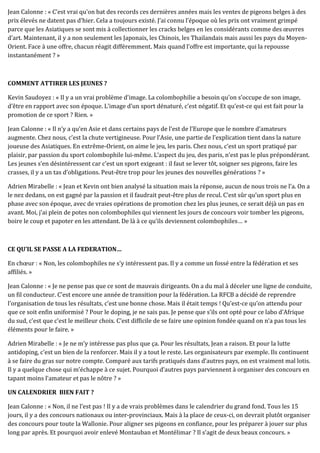 Jean Calonne : « C’est vrai qu’on bat des records ces dernières années mais les ventes de pigeons belges à des
prix élevés ne datent pas d’hier. Cela a toujours existé. J’ai connu l’époque où les prix ont vraiment grimpé
parce que les Asiatiques se sont mis à collectionner les cracks belges en les considérants comme des œuvres
d’art. Maintenant, il y a non seulement les Japonais, les Chinois, les Thailandais mais aussi les pays du Moyen-
Orient. Face à une offre, chacun réagit différemment. Mais quand l’offre est importante, qui la repousse
instantanément ? »
COMMENT ATTIRER LES JEUNES ?
Kevin Saudoyez : « Il y a un vrai problème d’image. La colombophilie a besoin qu’on s’occupe de son image,
d’être en rapport avec son époque. L’image d’un sport dénaturé, c’est négatif. Et qu’est-ce qui est fait pour la
promotion de ce sport ? Rien. »
Jean Calonne : « Il n’y a qu’en Asie et dans certains pays de l’est de l’Europe que le nombre d’amateurs
augmente. Chez nous, c’est la chute vertigineuse. Pour l’Asie, une partie de l’explication tient dans la nature
joueuse des Asiatiques. En extrême-Orient, on aime le jeu, les paris. Chez nous, c’est un sport pratiqué par
plaisir, par passion du sport colombophile lui-même. L’aspect du jeu, des paris, n’est pas le plus prépondérant.
Les jeunes s’en désintéressent car c’est un sport exigeant : il faut se lever tôt, soigner ses pigeons, faire les
crasses, il y a un tas d’obligations. Peut-être trop pour les jeunes des nouvelles générations ? »
Adrien Mirabelle : « Jean et Kevin ont bien analysé la situation mais la réponse, aucun de nous trois ne l’a. On a
le nez dedans, on est gagné par la passion et il faudrait peut-être plus de recul. C’est sûr qu’un sport plus en
phase avec son époque, avec de vraies opérations de promotion chez les plus jeunes, ce serait déjà un pas en
avant. Moi, j’ai plein de potes non colombophiles qui viennent les jours de concours voir tomber les pigeons,
boire le coup et papoter en les attendant. De là à ce qu’ils deviennent colombophiles… »
CE QU’IL SE PASSE A LA FEDERATION…
En chœur : « Non, les colombophiles ne s’y intéressent pas. Il y a comme un fossé entre la fédération et ses
affiliés. »
Jean Calonne : « Je ne pense pas que ce sont de mauvais dirigeants. On a du mal à déceler une ligne de conduite,
un fil conducteur. C’est encore une année de transition pour la fédération. La RFCB a décidé de reprendre
l’organisation de tous les résultats, c’est une bonne chose. Mais il était temps ! Qu’est-ce qu’on attendu pour
que ce soit enfin uniformisé ? Pour le doping, je ne sais pas. Je pense que s’ils ont opté pour ce labo d’Afrique
du sud, c’est que c’est le meilleur choix. C’est difficile de se faire une opinion fondée quand on n’a pas tous les
éléments pour le faire. »
Adrien Mirabelle : « Je ne m’y intéresse pas plus que ça. Pour les résultats, Jean a raison. Et pour la lutte
antidoping, c’est un bien de la renforcer. Mais il y a tout le reste. Les organisateurs par exemple. Ils continuent
à se faire du gras sur notre compte. Comparé aux tarifs pratiqués dans d’autres pays, on est vraiment mal lotis.
Il y a quelque chose qui m’échappe à ce sujet. Pourquoi d’autres pays parviennent à organiser des concours en
tapant moins l’amateur et pas le nôtre ? »
UN CALENDRIER BIEN FAIT ?
Jean Calonne : « Non, il ne l’est pas ! Il y a de vrais problèmes dans le calendrier du grand fond. Tous les 15
jours, il y a des concours nationaux ou inter-provinciaux. Mais à la place de ceux-ci, on devrait plutôt organiser
des concours pour toute la Wallonie. Pour aligner ses pigeons en confiance, pour les préparer à jouer sur plus
long par après. Et pourquoi avoir enlevé Montauban et Montélimar ? Il s’agit de deux beaux concours. »
 