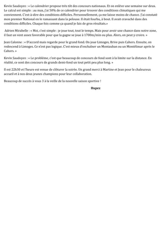 Kevin Saudoyez : « Le calendrier propose très tôt des concours nationaux. Et on enlève une semaine sur deux.
Le calcul est simple : au max, j’ai 50% de ce calendrier pour trouver des conditions climatiques qui me
conviennent. C’est-à-dire des conditions difficiles. Personnellement, ça me laisse moins de chance. J’ai constaté
mon premier National en le ramassant dans la pelouse. Il était fourbu, à bout. Il avait cravaché dans des
conditions difficiles. Chaque fois comme ça quand je fais de gros résultats.»
Adrien Mirabelle : « Moi, c’est simple : je joue tout, tout le temps. Mais pour avoir une chance dans notre zone,
il faut un vent assez favorable pour que la gagne se joue à 1700m/min ou plus. Alors, on peut y croire. »
Jean Calonne : « D’accord mais regarde pour le grand fond. On joue Limoges, Brive puis Cahors. Ensuite, on
redescend à Limoges. Ce n’est pas logique. C’est mieux d’enchaîner un Montauban ou un Montélimar après le
Cahors. »
Kevin Saudoyez : « Le problème, c’est que beaucoup de concours de fond sont à la limite sur la distance. En
réalité, ce sont des concours de grands demi-fond un tout petit peu plus long. »
Il est 22h30 et l’heure est venue de clôturer la soirée. Un grand merci à Martine et Jean pour le chaleureux
accueil et à nos deux jeunes champions pour leur collaboration.
Beaucoup de succès à vous 3 à la veille de la nouvelle saison sportive !
Hupez
 