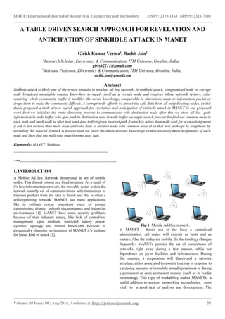 IJRET: International Journal of Research in Engineering and Technology eISSN: 2319-1163 | pISSN: 2321-7308
A TABLE DRIVEN SEARCH APPROACH FOR REVELATION AND
ANTICIPATION OF SINKHOLE ATTACK IN MANET
Girish Kumar Verma1
, Rachit Jain2
1
Research Scholar, Electronics & Communication, ITM Universe, Gwalior, India,
girish2211@gmail.com
2
Assistant Professor, Electronics & Communication, ITM Universe, Gwalior, India,
rachit.itm@gmail.com
Abstract
Sinkhole attack is likely one of the severe assaults in wireless ad hoc network. In sinkhole attack, compromised node or corrupt
node broadcast unsuitable routing know-how to supply itself as a certain node and receives whole network visitors. After
receiving whole community traffic it modifies the secret knowledge, comparable to alterations made to information packet or
drops them to make the community difficult. A corrupt node affords to attract the safe data from all neighbouring nodes. In this
thesis proposed a table driven search approach for revelation and anticipation of sinkhole attack in MANET in our proposed
work first we initialize the route discovery process to communicate with destination node after this we store all the path
information in node buffer who give path to destination now in node buffer we apply search process for find out common node in
each path and mark node id after that send data to first given shortest path if attack is active than node wait for acknowledgement
if ack is not arrived than mark node and send data to another node with common node id so that new path opt by neighbour by
excluding this node id if attack is passive than we store the whole network knowledge so that we easily know neighbours of each
node and then find out malicious node become easy task.
Keywords: MANET, Sinkhole.
--------------------------------------------------------------------
***----------------------------------------------------------------------
1. INTRODUCTION
A Mobile Ad hoc Network demarcated as set of mobile
nodes. This doesn't consist any fixed structure. As a result of
it's less infrastructure network, the movable nodes within the
network smartly set of communications with themselves to
transmit packets from the idea to finish and this is often a
self-organizing network. MANET has many applications
like in military rescue operations piece of ground
transmission, disaster unleash circumstances and industrial
environments [1]. MANET have some security problems
because of their inherent nature, like lack of centralized
management, open medium, restricted battery power,
dynamic topology and limited bandwidth Because of
dynamically changing environment of MANET it’s inclined
for broad kind of attack [2].
Fig-1: Mobile Ad-Hoc network.
In MANET there's not in the least a centralized
administration. All nodes will execute as hosts and as
routers. Also the nodes are mobile. So the topology changes
frequently. MANETs permits the set of connections of
networks right away during a fast manner, while not
dependence on given facilities and infrastructure. During
this manner, a corporation will discovered a network
anyplace, either associated temporary (such as in response to
a pressing scenario or in mobile armed operations) or during
a permanent or semi-permanent manner (such as in border
monitoring). This type of workability makes MANETs a
useful addition to ancient networking technologies, most
vital to a good deal of analysis and development. The
_______________________________________________________________________________________________
Volume: 05 Issue: 08 | Aug-2016, Available @ http://ijret.esatjournals.org 20
 