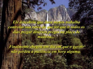 Ele descobriu que dava menos trabalhoEle descobriu que dava menos trabalho
controlar sua raiva do que ter que ir todos oscontrolar sua raiva do que ter que ir todos os
dias pregar diversos pregos na placa dedias pregar diversos pregos na placa de
madeira...madeira...
Finalmente chegou um dia em que o garotoFinalmente chegou um dia em que o garoto
não perdeu a paciência em hora alguma.não perdeu a paciência em hora alguma.
 