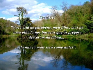 Ele disse:Ele disse:
"Você está de parabéns, meu filho, mas dê"Você está de parabéns, meu filho, mas dê
uma olhada nos buracos que os pregosuma olhada nos buracos que os pregos
deixaram na tábua...deixaram na tábua...
...ela nunca mais será como antes"....ela nunca mais será como antes".
 