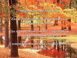 ““Amigos são como joias raras.Amigos são como joias raras.
Eles te fazem sorrir e te encorajam paraEles te fazem sorrir e te encorajam para
alcançar o sucesso.alcançar o sucesso.
Eles te emprestam o ombro, compartilhamEles te emprestam o ombro, compartilham
dos teus momentos de alegria...dos teus momentos de alegria...
e sempre querem ter seus corações abertose sempre querem ter seus corações abertos
para você."para você."
 