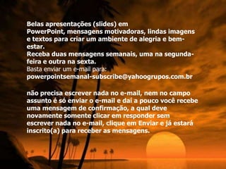 Belas apresentações (slides) em
PowerPoint, mensagens motivadoras, lindas imagens
e textos para criar um ambiente de alegria e bem-
estar.
Receba duas mensagens semanais, uma na segunda-
feira e outra na sexta.
Basta enviar um e-mail para:
powerpointsemanal-subscribe@yahoogrupos.com.br

não precisa escrever nada no e-mail, nem no campo
assunto é só enviar o e-mail e daí a pouco você recebe
uma mensagem de confirmação, a qual deve
novamente somente clicar em responder sem
escrever nada no e-mail, clique em Enviar e já estará
inscrito(a) para receber as mensagens.
 