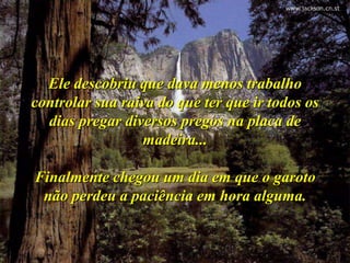 Ele descobriu que dava menos trabalho
controlar sua raiva do que ter que ir todos os
  dias pregar diversos pregos na placa de
                 madeira...

Finalmente chegou um dia em que o garoto
 não perdeu a paciência em hora alguma.
 