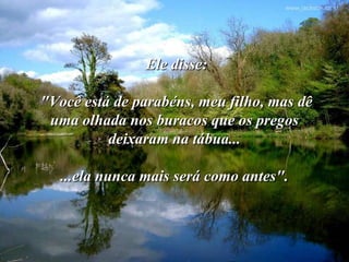 Ele disse:

"Você está de parabéns, meu filho, mas dê
 uma olhada nos buracos que os pregos
          deixaram na tábua...

   ...ela nunca mais será como antes".
 