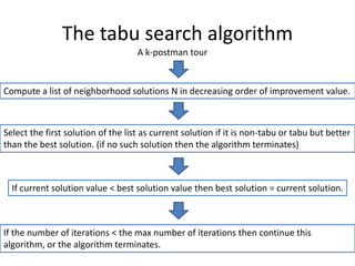 The tabu search algorithm
Compute a list of neighborhood solutions N in decreasing order of improvement value.
Select the first solution of the list as current solution if it is non-tabu or tabu but better
than the best solution. (if no such solution then the algorithm terminates)
If the number of iterations < the max number of iterations then continue this
algorithm, or the algorithm terminates.
A k-postman tour
If current solution value < best solution value then best solution = current solution.
 