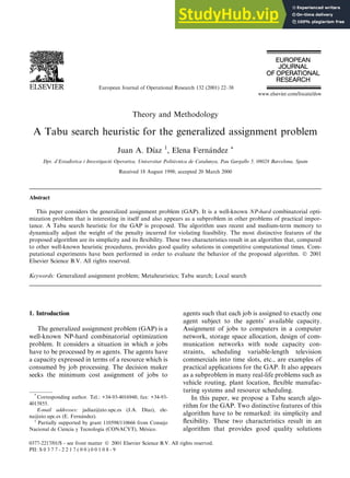 Theory and Methodology
A Tabu search heuristic for the generalized assignment problem
Juan A. D
õaz 1
, Elena Fern
andez *
Dpt. d'Estad
õstica i Investigaci
o Operativa, Universitat Polit
ecnica de Catalunya, Pau Gargallo 5, 08028 Barcelona, Spain
Received 18 August 1998; accepted 20 March 2000
Abstract
This paper considers the generalized assignment problem (GAP). It is a well-known NP-hard combinatorial opti-
mization problem that is interesting in itself and also appears as a subproblem in other problems of practical impor-
tance. A Tabu search heuristic for the GAP is proposed. The algorithm uses recent and medium-term memory to
dynamically adjust the weight of the penalty incurred for violating feasibility. The most distinctive features of the
proposed algorithm are its simplicity and its ¯exibility. These two characteristics result in an algorithm that, compared
to other well-known heuristic procedures, provides good quality solutions in competitive computational times. Com-
putational experiments have been performed in order to evaluate the behavior of the proposed algorithm. Ó 2001
Elsevier Science B.V. All rights reserved.
Keywords: Generalized assignment problem; Metaheuristics; Tabu search; Local search
1. Introduction
The generalized assignment problem (GAP) is a
well-known NP-hard combinatorial optimization
problem. It considers a situation in which n jobs
have to be processed by m agents. The agents have
a capacity expressed in terms of a resource which is
consumed by job processing. The decision maker
seeks the minimum cost assignment of jobs to
agents such that each job is assigned to exactly one
agent subject to the agents' available capacity.
Assignment of jobs to computers in a computer
network, storage space allocation, design of com-
munication networks with node capacity con-
straints, scheduling variable-length television
commercials into time slots, etc., are examples of
practical applications for the GAP. It also appears
as a subproblem in many real-life problems such as
vehicle routing, plant location, ¯exible manufac-
turing systems and resource scheduling.
In this paper, we propose a Tabu search algo-
rithm for the GAP. Two distinctive features of this
algorithm have to be remarked: its simplicity and
¯exibility. These two characteristics result in an
algorithm that provides good quality solutions
European Journal of Operational Research 132 (2001) 22±38
www.elsevier.com/locate/dsw
*
Corresponding author. Tel.: +34-93-4016948; fax: +34-93-
4015855.
E-mail addresses: jadiaz@eio.upc.es (J.A. D
õaz), ele-
na@eio.upc.es (E. Fern
andez).
1
Partially supported by grant 110598/110666 from Consejo
Nacional de Ciencia y Tecnolog
õa (CONACYT), M
exico.
0377-2217/01/$ - see front matter Ó 2001 Elsevier Science B.V. All rights reserved.
PII: S 0 3 7 7 - 2 2 1 7 ( 0 0 ) 0 0 1 0 8 - 9
 