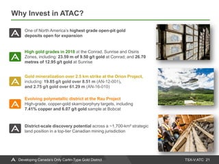 TSX-V:ATC
Why Invest in ATAC?
21
High gold grades in 2018 at the Conrad, Sunrise and Osiris
Zones, including: 23.59 m of 9.50 g/t gold at Conrad; and 26.70
metres of 12.95 g/t gold at Sunrise
Evolving polymetallic district at the Rau Project
High-grade, copper-gold skarn/porphyry targets, including
7.41% copper and 6.07 g/t gold sample at Bobcat
Gold mineralization over 2.5 km strike at the Orion Project,
including: 19.85 g/t gold over 8.51 m (AN-12-001),
and 2.75 g/t gold over 61.29 m (AN-16-010)
One of North America’s highest grade open-pit gold
deposits open for expansion
District-scale discovery potential across a ~1,700-km² strategic
land position in a top-tier Canadian mining jurisdiction
Developing Canada’s Only Carlin-Type Gold District
 