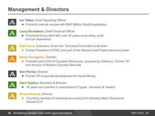 TSX-V:ATC
Management & Directors
24Developing Canada’s Only Carlin-Type Gold District
Ian Talbot, Chief Operating Officer
Formerly internal counsel with BHP Billiton World Exploration
Larry Donaldson, Chief Financial Officer
Chartered Accountant with over 30 years accounting, audit,
and tax experience
Rob Carne, Executive Chairman, Technical Committee & Director
Former President of ATAC and part of the Rackla Gold Project discovery team
Bruce Youngman, Director
President and COO of Canplats Resources; acquired by Goldcorp. Former VP
and director of Northern Dynasty Minerals
Don Poirier, Director
Former VP Corporate Development for Hecla Mining
Glen Yeadon, Secretary & Director
► 34 years as a partner or associated of Tupper, Johnsson & Yeadon
Bruce Kenway, Director
► Founding member of chartered accounting firm Kenway Mack Slusarchuk
Stewart LLP
 