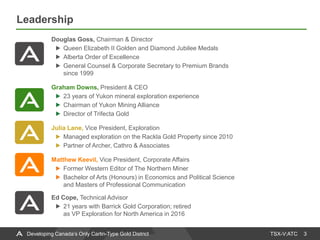 TSX-V:ATC
Leadership
3Developing Canada’s Only Carlin-Type Gold District
Douglas Goss, Chairman & Director
Queen Elizabeth II Golden and Diamond Jubilee Medals
Alberta Order of Excellence
General Counsel & Corporate Secretary to Premium Brands
since 1999
Graham Downs, President & CEO
23 years of Yukon mineral exploration experience
Chairman of Yukon Mining Alliance
Director of Trifecta Gold
Julia Lane, Vice President, Exploration
Managed exploration on the Rackla Gold Property since 2010
Partner of Archer, Cathro & Associates
Matthew Keevil, Vice President, Corporate Affairs
Former Western Editor of The Northern Miner
Bachelor of Arts (Honours) in Economics and Political Science
and Masters of Professional Communication
Ed Cope, Technical Advisor
21 years with Barrick Gold Corporation; retired
as VP Exploration for North America in 2016
 