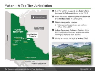 TSX-V:ATC
Yukon – A Top Tier Jurisdiction
6Developing Canada’s Only Carlin-Type Gold District
5 of the world’s top gold producers have
invested in Yukon projects since 2016
ATAC received positive joint decision for
a 65 km tote road in March 2018
Stable tax/royalty regime
Yukon general corporate tax rate cut from
15% to 12% in 2017
Yukon Resource Gateway Project: Over
$360 million in combined federal/territorial
funding to improve road access
Mining accounts for 20% of Yukon GDP
 
