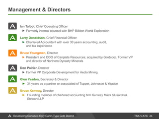 TSX-V:ATC
Management & Directors
24Developing Canada’s Only Carlin-Type Gold District
Ian Talbot, Chief Operating Officer
Formerly internal counsel with BHP Billiton World Exploration
Larry Donaldson, Chief Financial Officer
Chartered Accountant with over 30 years accounting, audit,
and tax experience
Bruce Youngman, Director
President and COO of Canplats Resources; acquired by Goldcorp. Former VP
and director of Northern Dynasty Minerals
Don Poirier, Director
Former VP Corporate Development for Hecla Mining
Glen Yeadon, Secretary & Director
► 34 years as a partner or associated of Tupper, Johnsson & Yeadon
Bruce Kenway, Director
► Founding member of chartered accounting firm Kenway Mack Slusarchuk
Stewart LLP
 