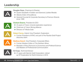 TSX-V:ATC
Leadership
3Developing Canada’s Only Carlin-Type Gold District
Douglas Goss, Chairman & Director
Queen Elizabeth II Golden and Diamond Jubilee Medals
Alberta Order of Excellence
General Counsel & Corporate Secretary to Premium Brands
since 1999
Graham Downs, President & CEO
23 years of Yukon mineral exploration experience
Chairman of Yukon Mining Alliance
Director of Trifecta Gold
Robert Carne, Interim Vice President, Exploration
Former President of ATAC and part of the Rackla Gold Project
discovery team
Matthew Keevil, Vice President, Corporate Affairs
Former Western Editor of The Northern Miner
Bachelor of Arts (Honours) in Economics and Political Science
and Masters of Professional Communication
Ed Cope, Technical Advisor
21 years with Barrick Gold Corporation; retired
as VP Exploration for North America in 2016
 