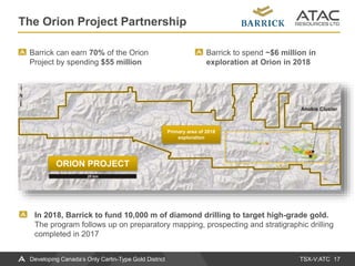 TSX-V:ATC
The Orion Project Partnership
17Developing Canada’s Only Carlin-Type Gold District
Barrick can earn 70% of the Orion
Project by spending $55 million
Barrick to spend ~$6 million in
exploration at Orion in 2018
In 2018, Barrick to fund 10,000 m of diamond drilling to target high-grade gold.
The program follows up on preparatory mapping, prospecting and stratigraphic drilling
completed in 2017
ORION PROJECT
Primary area of 2018
exploration
 