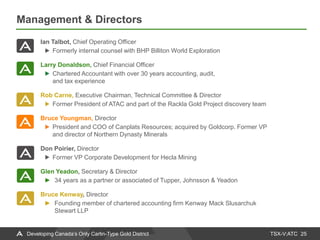 TSX-V:ATC
Management & Directors
25Developing Canada’s Only Carlin-Type Gold District
Ian Talbot, Chief Operating Officer
Formerly internal counsel with BHP Billiton World Exploration
Larry Donaldson, Chief Financial Officer
Chartered Accountant with over 30 years accounting, audit,
and tax experience
Rob Carne, Executive Chairman, Technical Committee & Director
Former President of ATAC and part of the Rackla Gold Project discovery team
Bruce Youngman, Director
President and COO of Canplats Resources; acquired by Goldcorp. Former VP
and director of Northern Dynasty Minerals
Don Poirier, Director
Former VP Corporate Development for Hecla Mining
Glen Yeadon, Secretary & Director
► 34 years as a partner or associated of Tupper, Johnsson & Yeadon
Bruce Kenway, Director
► Founding member of chartered accounting firm Kenway Mack Slusarchuk
Stewart LLP
 