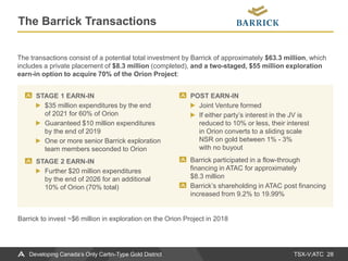 TSX-V:ATC
The Barrick Transactions
28Developing Canada’s Only Carlin-Type Gold District
STAGE 1 EARN-IN
$35 million expenditures by the end
of 2021 for 60% of Orion
Guaranteed $10 million expenditures
by the end of 2019
One or more senior Barrick exploration
team members seconded to Orion
STAGE 2 EARN-IN
Further $20 million expenditures
by the end of 2026 for an additional
10% of Orion (70% total)
POST EARN-IN
Joint Venture formed
If either party’s interest in the JV is
reduced to 10% or less, their interest
in Orion converts to a sliding scale
NSR on gold between 1% - 3%
with no buyout
Barrick participated in a flow-through
financing in ATAC for approximately
$8.3 million
Barrick’s shareholding in ATAC post financing
increased from 9.2% to 19.99%
The transactions consist of a potential total investment by Barrick of approximately $63.3 million, which
includes a private placement of $8.3 million (completed), and a two-staged, $55 million exploration
earn-in option to acquire 70% of the Orion Project:
Barrick to invest ~$6 million in exploration on the Orion Project in 2018
 