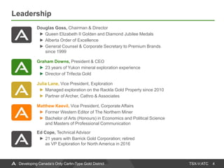 TSX-V:ATC
Leadership
4Developing Canada’s Only Carlin-Type Gold District
Douglas Goss, Chairman & Director
Queen Elizabeth II Golden and Diamond Jubilee Medals
Alberta Order of Excellence
General Counsel & Corporate Secretary to Premium Brands
since 1999
Graham Downs, President & CEO
23 years of Yukon mineral exploration experience
Director of Trifecta Gold
Julia Lane, Vice President, Exploration
Managed exploration on the Rackla Gold Property since 2010
Partner of Archer, Cathro & Associates
Matthew Keevil, Vice President, Corporate Affairs
Former Western Editor of The Northern Miner
Bachelor of Arts (Honours) in Economics and Political Science
and Masters of Professional Communication
Ed Cope, Technical Advisor
21 years with Barrick Gold Corporation; retired
as VP Exploration for North America in 2016
 