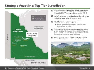 TSX-V:ATC
Strategic Asset in a Top Tier Jurisdiction
6Developing Canada’s Only Carlin-Type Gold District
5 of the world’s top gold producers have
invested in Yukon projects since 2016
ATAC received positive joint decision for
a 65 km tote road in March 2018
Stable tax/royalty regime
Yukon general corporate tax rate cut from
15% to 12% in 2017
Yukon Resource Gateway Project: Over
$360 million in combined federal/territorial
funding to improve road access
Mining accounts for 20% of Yukon GDP
 